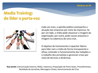 Módulo de 8h


Media Training:
de líder a porta-voz
                                     Cada vez mais, a opinião pública acompanha a
                                     atuação das empresas por meio da imprensa. Se
                                     por um lado, a mídia pode alavancar a imagem da
                                     organização, por outro, pode causar prejuízos à
                                     imagem na cobertura de uma crise.


                                     O objetivo do treinamento é capacitar líderes
                                     para lidar com a mídia de forma transparente e
                                     eficaz, entender o funcionamento das redações e
                                     o trabalho dos jornalistas e gerenciar crises por
                                     meio de técnicas e dinâmicas.


 Key words: Comunicação Externa, Mídia, Imprensa, Preparação de Porta-Vozes, Procedimentos,
              Realidade do Jornalista, Mensagens-Chave, Gerenciamento de Crise
 