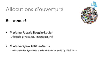 Allocutions d’ouverture Bienvenue! Madame Pascale Boeglin-Rodier Déléguée générale du Théâtre Liberté Madame Sylvie Jalliffier-Verne Directrice des Systèmes d’Information et de la Qualité TPM 