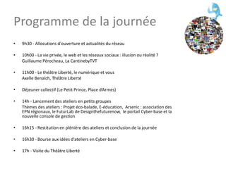 Programme de la journée 9h30 - Allocutions d'ouverture et actualités du réseau 10h00 - La vie privée, le web et les réseaux sociaux : illusion ou réalité ? Guillaume Pérocheau, La CantinebyTVT 11h00 - Le théâtre Liberté, le numérique et vous Axelle Benaïch, Théâtre Liberté Déjeuner collectif (Le Petit Prince, Place d’Armes) 14h - Lancement des ateliers en petits groupes Thèmes des ateliers : Projet éco-balade, E-éducation,  Arsenic : association des EPN régionaux, le FuturLab de Designthefuturenow,  le portail Cyber-base et la nouvelle console de gestion 16h15 - Restitution en plénière des ateliers et conclusion de la journée 16h30 - Bourse aux idées d'ateliers en Cyber-base 17h - Visite du Théâtre Liberté 