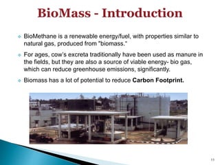  BioMethane is a renewable energy/fuel, with properties similar to
natural gas, produced from "biomass.“
 For ages, cow’s excreta traditionally have been used as manure in
the fields, but they are also a source of viable energy- bio gas,
which can reduce greenhouse emissions, significantly.
 Biomass has a lot of potential to reduce Carbon Footprint.
11
 