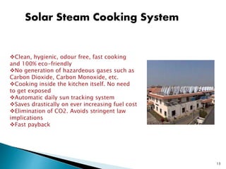 Solar Steam Cooking System
Clean, hygienic, odour free, fast cooking
and 100% eco-friendly
No generation of hazardeous gases such as
Carbon Dioxide, Carbon Monoxide, etc.
Cooking inside the kitchen itself. No need
to get exposed
Automatic daily sun tracking system
Saves drastically on ever increasing fuel cost
Elimination of CO2. Avoids stringent law
implications
Fast payback
13
 