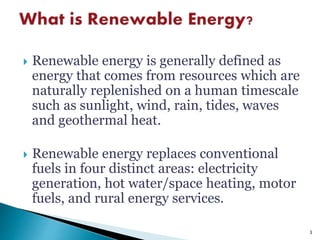  Renewable energy is generally defined as
energy that comes from resources which are
naturally replenished on a human timescale
such as sunlight, wind, rain, tides, waves
and geothermal heat.
 Renewable energy replaces conventional
fuels in four distinct areas: electricity
generation, hot water/space heating, motor
fuels, and rural energy services.
3
 
