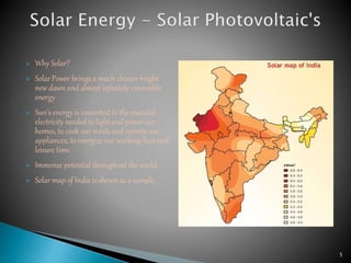  Why Solar?
 Solar Power brings a much cleaner bright
new dawn and almost infinitely renewable
energy
 Sun’s energy is converted to the essential
electricity needed to light and power our
homes, to cook our meals and operate our
appliances, to energize our working lives and
leisure time.
 Immense potential throughout the world.
 Solar map of India is shown as a sample.
5
 