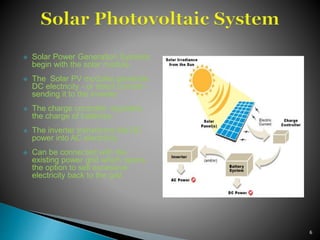  Solar Power Generation Systems
begin with the solar module.
 The Solar PV modules generate
DC electricity - or direct current -
sending it to the inverter.
 The charge controller regulates
the charge of batteries.
 The inverter transforms the DC
power into AC electricity.
 Can be connected with the
existing power grid which opens
the option to sell excessive
electricity back to the grid
6
 