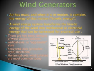  Air has mass, and when it is in motion, it contains
the energy of that motion ("kinetic energy").
 A wind energy system transforms the kinetic
energy of the wind into mechanical or electrical
energy that can be harnessed for practical use .
 There are two basic designs
of wind electric turbines:
 vertical-axis, or "egg-beater"
style
 horizontal-axis (propeller-
style) machines.
 Horizontal-axis wind turbines
are most common today
7
 