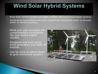  Wind Solar Hybrid Systems are highly reliable and economical power systems.
 Stand alone hybrid farms can easily supplement household power or provide
power to remote locations.
 Wind and solar energies are
complimentary throughout
the year hence highly
reliable.
 Designed and built using
wind generators and Solar PV
module.
 Can be used as stand alone
or grid connected systems.
8
 