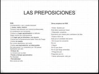 LAS PREPOSICIONES
POR
La preposición « por » puede expresar:
 causa, razón, motivo:
Tomaron esta decisión por motivos profesionales,
Lo condenaron por corrupción
Indicar un lugar aproximativo no definido:
Viajan mucho por Latinoamérica.
Un lugar que se atraviesa o se recurre:
Fuimos por la Panamericana hasta Tierra de Fuego
Indica un medio:
Por correo electrónico, por avión
Indica una equivalencia, un intercambio
Por este precio / Lo compraron por 100 pesos/
Cambiaron por otro
A favor de:
Lo hicieron por su bien
Fecha o tiempo aproximativo:
Por Navidad
Periodicidad:
Dos veces por año
Otros empleos de POR
Estar: Quedar por:
Esta labor queda por hacer
Dispuesto, propenso, …
Estuvieron por votarlo pero cambiaron de idea
Estar a favor de
Está por el candidato del centro
En lo que me concierne
Por mí
Según
Por lo que dicen
Por lo que tengo entendido
Preguntar por
Preguntan por mí
Sentir admiración, odio por
 
