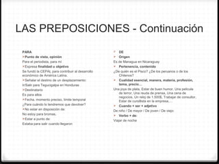 LAS PREPOSICIONES - Continuación
PARA
Punto de vista, opinión
Para el periodista, para mí
Expresa finalidad u objetivo
Se fundó la CEPAL para contribuir al desarrollo
económico de América Latina.
Señalar el destino de un desplazamiento:
Ir/Salir para Tegucigalpa en Honduras
Destinatario
Es para ellos
Fecha, momento preciso, límite temporal
¿Para cuándo lo tendremos que devolver?
No estar en disposición de:
No estoy para bromas,
Estar a punto de:
Estaba para salir cuando llegaron
0 DE
 Origen
Es de Managua en Nicaraguay
 Pertenencia, contenido
¿De quién es el Pisco? ¿De los peruanos o de los
Chilenos?
 Cualidad esencial, manera, materia, profesión,
tema, precio…
Una joya de plata, Estar de buen humor, Una película
de terror, Una reuda de prensa, Una cena de
negocios, Un reloj de 1.500$, Trabajar de consultor,
Estar de cursillista en la empresa,…
 Cuando + ser + adjetivo
De niño / De mayor / De joven / De viejo:
 Verbo + de:
Viajar de noche
 