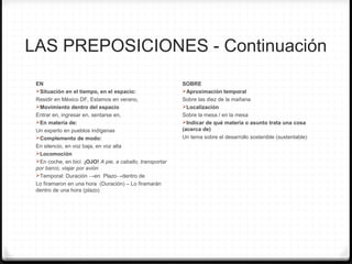 LAS PREPOSICIONES - Continuación
EN
Situación en el tiempo, en el espacio:
Residir en México DF, Estamos en verano,
Movimiento dentro del espacio
Entrar en, ingresar en, sentarse en,
En materia de:
Un experto en pueblos indígenas
Complemento de modo:
En silencio, en voz baja, en voz alta
Locomoción
En coche, en bici ¡OJO! A pie, a caballo, transportar
por barco, viajar por avión
Temporal: Duración →en Plazo→dentro de
Lo firamaron en una hora (Duración) – Lo firamarán
dentro de una hora (plazo)
SOBRE
Aproximación temporal
Sobre las diez de la mañana
Localización
Sobre la mesa / en la mesa
Indicar de qué materia o asunto trata una cosa
(acerca de)
Un tema sobre el desarrollo sostenible (sustentable)
 