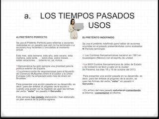 a. LOS TIEMPOS PASADOS
USOS
A) PRETÉRITO PERFECTO
Se usa el Pretérito Perfecto para referirse a acciones
realizadas en un pasado que aún no ha terminado o a
acciones muy recientes o vinculadas al momento
actual.
Este mes, esta semana, este año, este verano, esta
mañana, esta tarde, … estos días, estos meses, …
estas vacaciones…, todavía no, ya, nunca, …
Iberoamérica ha sido siempre una prioridad para la
política exterior de España.
La primera ronda de negociaciones para el Acuerdo
de Comercio Multipartes entre el Ecuador y la Unión
Europea (UE) ha empezado este mes de enero en
Bruselas.
Para presentar una acción pasada en su desarrollo, es
decir, para dar énfasis al progreso de la acción o
cuando una acción se ha repetido se usan las formas
del verbo ‘’estar’’ en pasado + Gerundio :
Esta semana han estado elaborando / han elaborado
un plan acerca de la política agraria.
B) PRETÉRITO INDEFINIDO
Se usa el pretérito indefinido para hablar de acciones
ocurridas en el pasado presentándolas como acabadas
➡ Período terminado
 Las Cumbres Iberoamericanas nacieron en 1991 en
Guadalajara (México) con el espíritu de unidad
La XXIII Cumbre Iberoamericana de Jefes de Estado
y de Gobierno se llevó a cabo en la ciudad
de Panamá, los días 18 y 19 de octubre del 2013.
Para presentar una acción pasada en su desarrollo, es
decir, para dar énfasis al progreso de la acción, se
usan las formas del verbo ‘’estar’’ en pasado +
Gerundio :
En el foro del mes pasado estuvieron comentando
el informe / comentaron el informe.
 
 