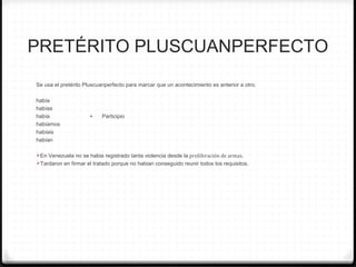 PRETÉRITO PLUSCUANPERFECTO
Se usa el pretérito Pluscuanperfecto para marcar que un acontecimiento es anterior a otro.
había
habías
había + Participio
habíamos
habíais
habían
En Venezuela no se habia registrado tanta violencia desde la proliferación de armas.
Tardaron en firmar el tratado porque no habian conseguido reunir todos los requisitos.
 