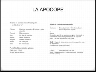 LA APÓCOPE
Delante un nombre masculino singular
→ pérdida de la ‘’o’’
Primero El primer convenio – El primer y único
acuerdo
Tercero El tercer socio
Uno Un plan de rescate
Alguno Algún consorcio
Ninguno Ningún consorcio
Bueno Un buen plan
Malo En mal estado
Posibilidad de una doble apócope
Algún buen tratado
Ningún gran problema
Delante de cualquier nombre común:
→
Cualquiera En cualquier sitio ☞ Un sitio cualquiera
Bajo cualquier otro aspecto
→
Grande
El adjetivo grande se apocopa en gran si precede a
sustantivos masculinos y femeninos en singular.
Gran Un gran principio/una gran suerte
¡OJO! Si grande va detrás del adverbio comparativo más,
no se apocopa.
El más grande proyecto (el mayor)
→
Ciento Cien personas / cien días
¡OJO! Ciento desde 101 (ciento uno) hasta 199 (ciento
noventa y nueve)
 