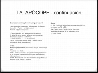 LA APÓCOPE - continuación
Delante de masculino y femenino, singular y plural
→Recientemente (récemment, nouvellement, qui vient de,
tout juste) ☞ Recién + participio pasado
Reciente (adj.) nunca apocopa
→Tanto (tellement, tant, autant,si,aussi, à ce point)
El adverbio tanto adopta la forma apocopada tan
delante de adjetivos y adverbios.
☞ tan + adjetivos Es tan apreciado
OJO ☞Tantos, tanta, tantos, tantas + nombre común
Se registran tantas desigualdades
¡OJO!
No apocopa delante de : más, menos, mayor, menor, mejor,
peor
 es tanto más difícil …
Tanto… como (aussi bien… que) es invariable y no apocopa
Los acuerdos que fueron firmados, tanto antiguos como
más recientes…
¡OJO! No confundir con el comparativo de igualdad que
apocopa con el adjetivo o adverbio.
Santo
→ San + nombre propio masculino excepto que no
empiezan por TO o DO:
San Pablo, Santo Tomás, Santo Domingo
No apócope delante de un nombre común:
El Santo patrón
 