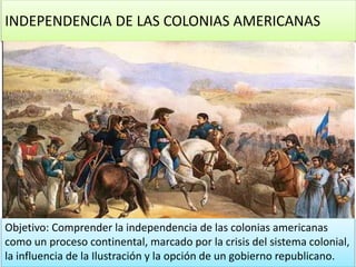 INDEPENDENCIA DE LAS COLONIAS AMERICANAS
Objetivo: Comprender la independencia de las colonias americanas
como un proceso continental, marcado por la crisis del sistema colonial,
la influencia de la Ilustración y la opción de un gobierno republicano.
 