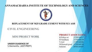 ANNAMACHARYA INSTITUTE OF TECHNOLOGY AND SCIENCES
CIVIL ENGINEERING
MINI PROJECT WORK
UNDER GUIDENCE OF
S.Hanmanthu (ASST.PROFF)
PROJECT ASSOCIATES:
B.Nithya sri 21T85A0117
D.Vandhana 21T85A0139
V.Anil 21T85A0106
M.Ramesh goud 21T85A0120
Saikiran 20T81A0107
REPLACEMENT OF M25 GRADE CEMENT WITH FLY ASH
 
