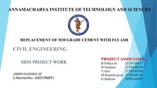 ANNAMACHARYA INSTITUTE OF TECHNOLOGY AND SCIENCES
CIVIL ENGINEERING
MINI PROJECT WORK
UNDER GUIDENCE OF
S.Hanmanthu (ASST.PROFF)
PROJECT ASSOCIATES:
B.Nithya sri 21T85A0117
D.Vandana 21T85A0139
V.Anil 21T85A0106
M.Ramesh goud 21T85A0120
G.Saikiran 20T81A0107
REPLACEMENT OF M30 GRADE CEMENT WITH FLY ASH
 