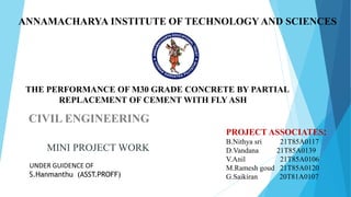 ANNAMACHARYA INSTITUTE OF TECHNOLOGY AND SCIENCES
CIVIL ENGINEERING
MINI PROJECT WORK
UNDER GUIDENCE OF
S.Hanmanthu (ASST.PROFF)
PROJECT ASSOCIATES:
B.Nithya sri 21T85A0117
D.Vandana 21T85A0139
V.Anil 21T85A0106
M.Ramesh goud 21T85A0120
G.Saikiran 20T81A0107
THE PERFORMANCE OF M30 GRADE CONCRETE BY PARTIAL
REPLACEMENT OF CEMENT WITH FLY ASH
 