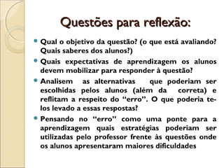 Questões para reflexão:Questões para reflexão:
 Qual o objetivo da questão? (o que está avaliando?
Quais saberes dos alunos?)
 Quais expectativas de aprendizagem os alunos
devem mobilizar para responder à questão?
 Analisem as alternativas que poderiam ser
escolhidas pelos alunos (além da correta) e
reflitam a respeito do “erro”. O que poderia te-
los levado a essas respostas?
 Pensando no “erro” como uma ponte para a
aprendizagem quais estratégias poderiam ser
utilizadas pelo professor frente às questões onde
os alunos apresentaram maiores dificuldades
 