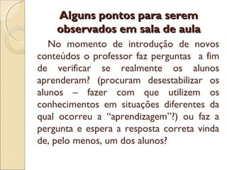 Alguns pontos para seremAlguns pontos para serem
observados em sala de aulaobservados em sala de aula
No momento de introdução de novos
conteúdos o professor faz perguntas a fim
de verificar se realmente os alunos
aprenderam? (procuram desestabilizar os
alunos – fazer com que utilizem os
conhecimentos em situações diferentes da
qual ocorreu a “aprendizagem”?) ou faz a
pergunta e espera a resposta correta vinda
de, pelo menos, um dos alunos?
 