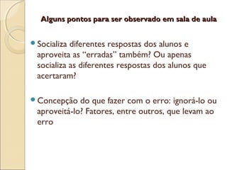 Alguns pontos para ser observado em sala de aulaAlguns pontos para ser observado em sala de aula
Socializa diferentes respostas dos alunos e
aproveita as “erradas” também? Ou apenas
socializa as diferentes respostas dos alunos que
acertaram?
Concepção do que fazer com o erro: ignorá-lo ou
aproveitá-lo? Fatores, entre outros, que levam ao
erro
 