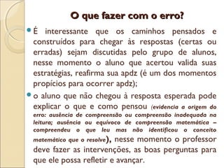 O que fazer com o erro?O que fazer com o erro?
É interessante que os caminhos pensados e
construídos para chegar às respostas (certas ou
erradas) sejam discutidas pelo grupo de alunos,
nesse momento o aluno que acertou valida suas
estratégias, reafirma sua apdz (é um dos momentos
propícios para ocorrer apdz);
o aluno que não chegou à resposta esperada pode
explicar o que e como pensou (evidencia a origem do
erro: ausência de compreensão ou compreensão inadequada na
leitura; ausência ou equívoco de compreensão matemática –
compreendeu o que leu mas não identificou o conceito
matemático que o resolve), nesse momento o professor
deve fazer as intervenções, as boas perguntas para
que ele possa refletir e avançar.
 