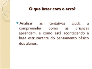 O que fazer com o erro?O que fazer com o erro?
Analisar as tentativas ajuda a
compreender como as crianças
aprendem, e como está acontecendo a
base estruturante do pensamento básico
dos alunos.
 