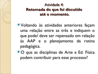 Atividade 4:Atividade 4:
Retomada do que foi discutidoRetomada do que foi discutido
até o momentoaté o momento..
Voltando às atividades anteriores façam
uma relação entre as três e indiquem o
que pode/ deve ser repensado em relação
às AAP e o planejamento da rotina
pedagógica.
O que as disciplinas de Arte e Ed. Física
podem contribuir para esse processo?
 