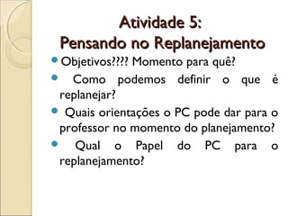 Atividade 5:Atividade 5:
Pensando no ReplanejamentoPensando no Replanejamento
Objetivos???? Momento para quê?
 Como podemos definir o que é
replanejar?
 Quais orientações o PC pode dar para o
professor no momento do planejamento?
 Qual o Papel do PC para o
replanejamento?
 