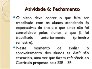 Atividade 6: FechamentoAtividade 6: Fechamento
O plano deve conter o que falta ser
trabalhado com os alunos atendendo ás
expectativas do ano e o que ainda não foi
consolidado pelos alunos e que já foi
trabalhado anteriormente (primeiro
semestre).
Neste momento de avaliar o
aproveitamento dos alunos as AAP são
essenciais, uma vez que fazem referência ao
Currículo proposto pela SSE – SP.
 