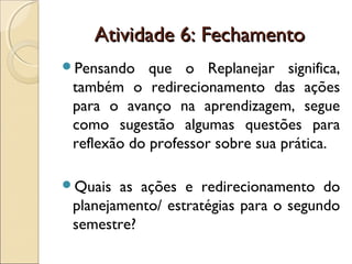 Atividade 6: FechamentoAtividade 6: Fechamento
Pensando que o Replanejar significa,
também o redirecionamento das ações
para o avanço na aprendizagem, segue
como sugestão algumas questões para
reflexão do professor sobre sua prática.
Quais as ações e redirecionamento do
planejamento/ estratégias para o segundo
semestre?
 