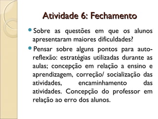 Atividade 6: FechamentoAtividade 6: Fechamento
Sobre as questões em que os alunos
apresentaram maiores dificuldades?
Pensar sobre alguns pontos para auto-
reflexão: estratégias utilizadas durante as
aulas; concepção em relação a ensino e
aprendizagem, correção/ socialização das
atividades, encaminhamento das
atividades. Concepção do professor em
relação ao erro dos alunos.
 
 
