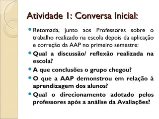 Atividade 1: Conversa Inicial:Atividade 1: Conversa Inicial:
Retomada, junto aos Professores sobre o
trabalho realizado na escola depois da aplicação
e correção da AAP no primeiro semestre:
Qual a discussão/ reflexão realizada na
escola?
A que conclusões o grupo chegou?
O que a AAP demonstrou em relação à
aprendizagem dos alunos?
Qual o direcionamento adotado pelos
professores após a análise da Avaliações?
 