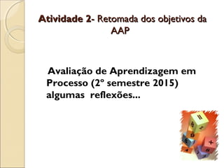 Atividade 2Atividade 2- Retomada dos objetivos da- Retomada dos objetivos da
AAPAAP
Avaliação de Aprendizagem em
Processo (2º semestre 2015)
algumas reflexões...
 