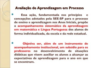 Avaliação de Aprendizagem em ProcessoAvaliação de Aprendizagem em Processo
 Essa ação, fundamentada nos princípios e
concepções adotados pela SEE-SP para o processo
de ensino e aprendizagem nos Anos Iniciais, propõe
o acompanhamento sistemático da aprendizagem
em matemática e Língua Portuguesa dos alunos de
forma individualizada, da escola e da rede estadual.
 Objetiva ser, além de um instrumento de
acompanhamento institucional, um subsídio para os
professores no desenvolvimento de situações
didáticas que visem auxiliar os alunos a alcançar as
expectativas de aprendizagem para o ano em que
se encontram.
 