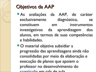Objetivos da AAPObjetivos da AAP
As avaliações da AAP, de caráter
exclusivamente diagnóstico, se
constituem em instrumentos
investigativos da aprendizagem dos
alunos, em termos de suas competências
e habilidades.
O material objetiva subsidiar a
progressão das aprendizagens ainda não
consolidadas por meio da elaboração e
execução de planos que apoiem o
professor no desenvolvimento do
 