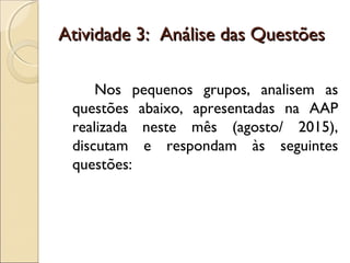 Atividade 3: Análise das QuestõesAtividade 3: Análise das Questões
Nos pequenos grupos, analisem as
questões abaixo, apresentadas na AAP
realizada neste mês (agosto/ 2015),
discutam e respondam às seguintes
questões:
 