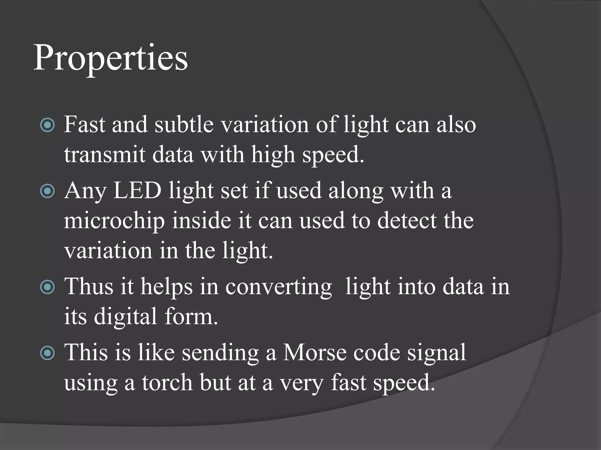 Properties
 Fast and subtle variation of light can also
transmit data with high speed.
 Any LED light set if used along with a
microchip inside it can used to detect the
variation in the light.
 Thus it helps in converting light into data in
its digital form.
 This is like sending a Morse code signal
using a torch but at a very fast speed.
 
