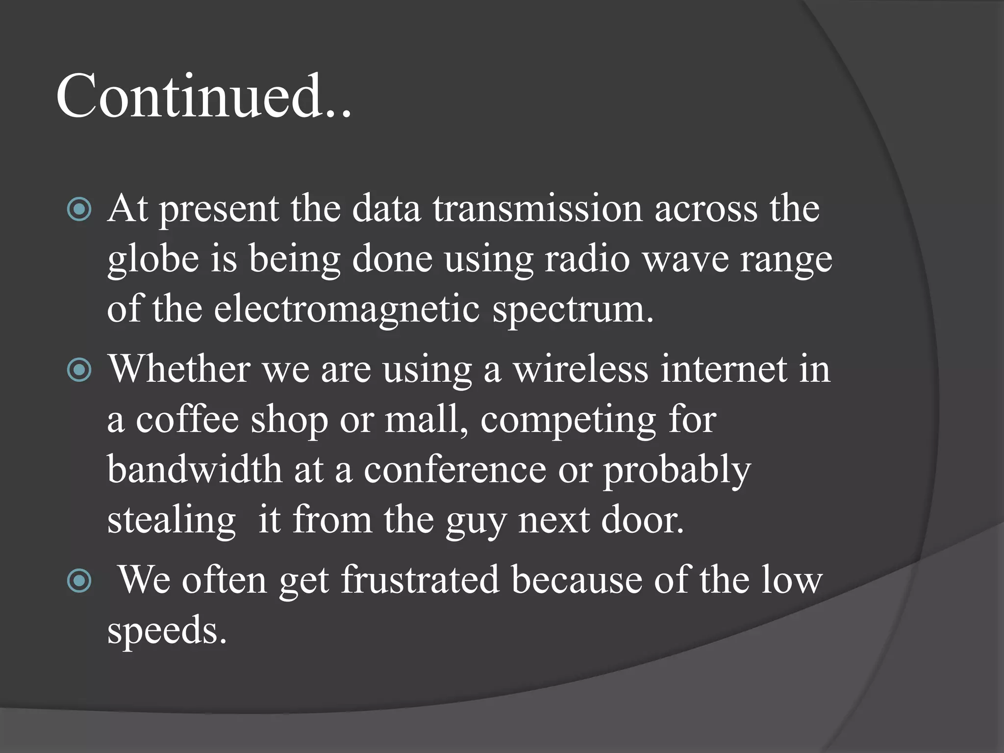 Continued..
 At present the data transmission across the
globe is being done using radio wave range
of the electromagnetic spectrum.
 Whether we are using a wireless internet in
a coffee shop or mall, competing for
bandwidth at a conference or probably
stealing it from the guy next door.
 We often get frustrated because of the low
speeds.
 
