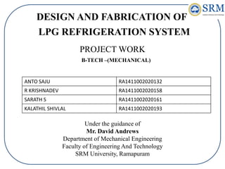 LPG REFRIGERATION SYSTEM
DESIGN AND FABRICATION OF
PROJECT WORK
ANTO SAJU RA1411002020132
R KRISHNADEV RA1411002020158
SARATH S RA1411002020161
KALATHIL SHIVLAL RA1411002020193
B-TECH –(MECHANICAL)
Under the guidance of
Mr. David Andrews
Department of Mechanical Engineering
Faculty of Engineering And Technology
SRM University, Ramapuram
 