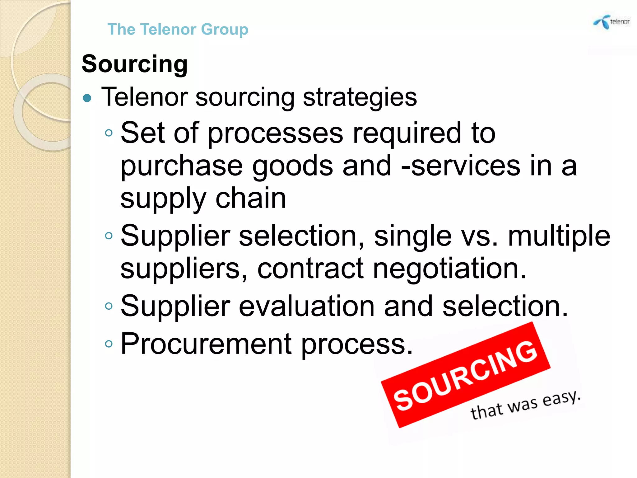 Sourcing
 Telenor sourcing strategies
◦ Set of processes required to
purchase goods and -services in a
supply chain
◦ Supplier selection, single vs. multiple
suppliers, contract negotiation.
◦ Supplier evaluation and selection.
◦ Procurement process.
The Telenor Group
 