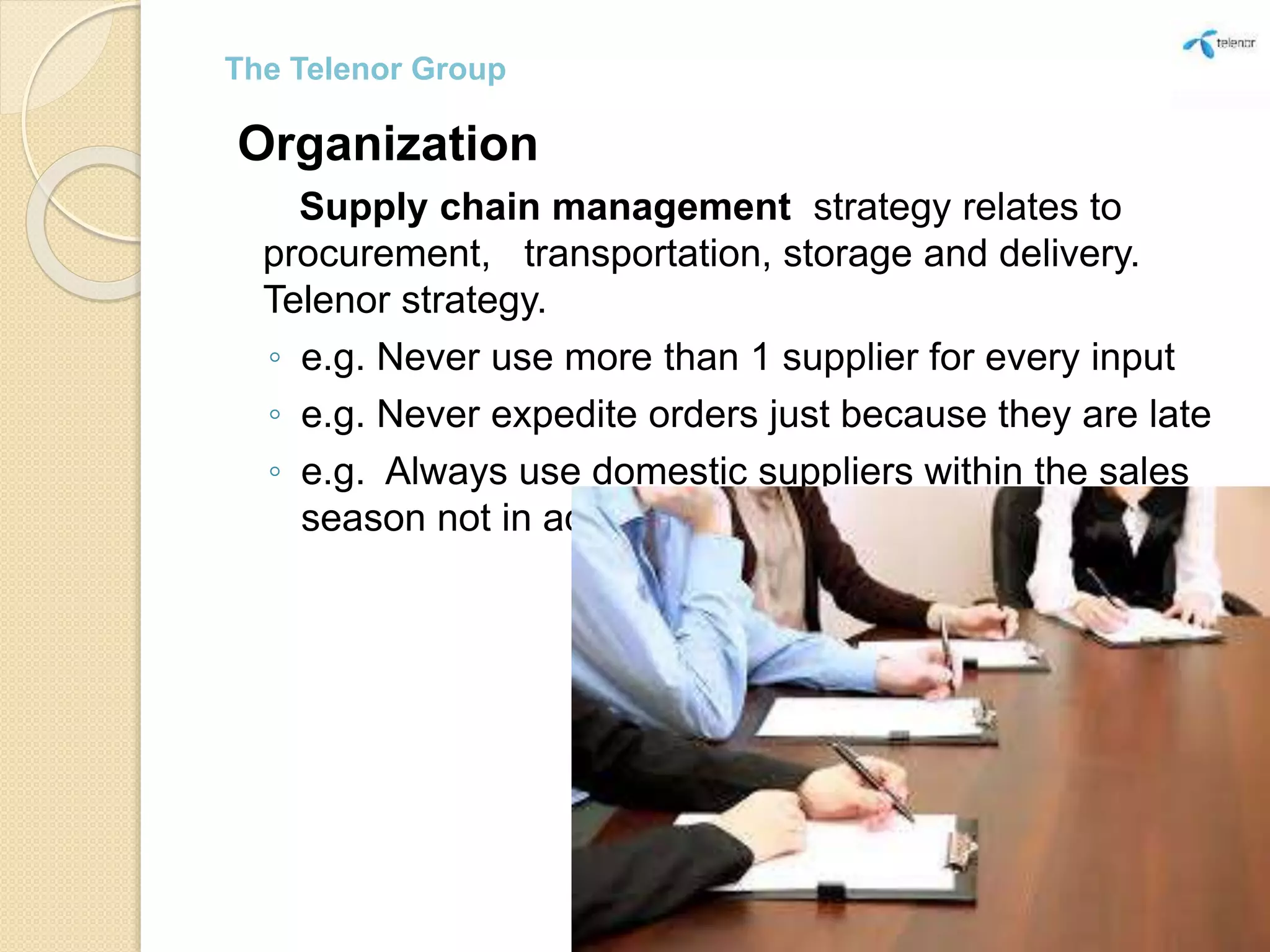 Organization
Supply chain management strategy relates to
procurement, transportation, storage and delivery.
Telenor strategy.
◦ e.g. Never use more than 1 supplier for every input
◦ e.g. Never expedite orders just because they are late
◦ e.g. Always use domestic suppliers within the sales
season not in advance.
The Telenor Group
 