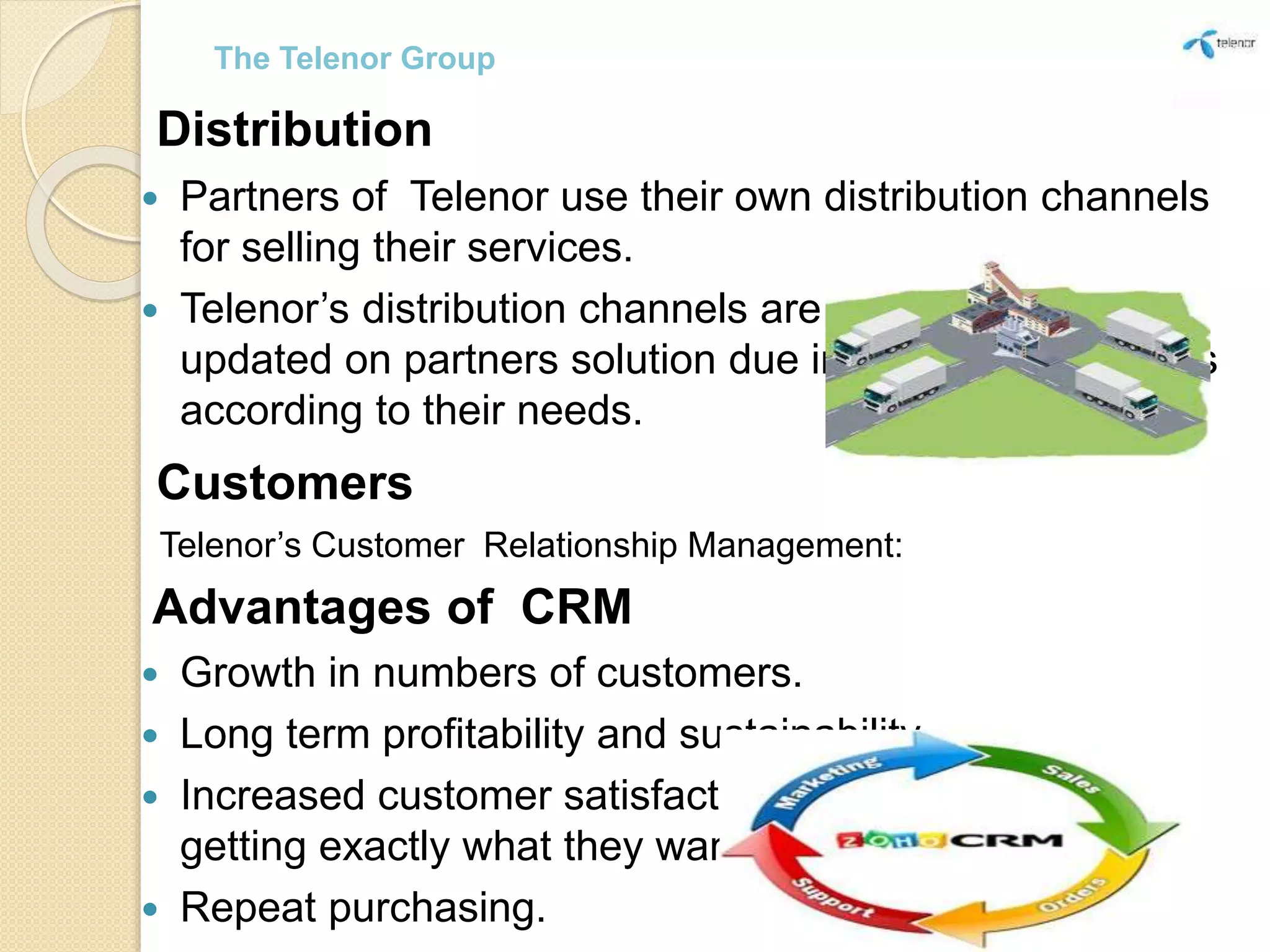 Distribution
 Partners of Telenor use their own distribution channels
for selling their services.
 Telenor’s distribution channels are informed and
updated on partners solution due inform and customers
according to their needs.
Customers
Telenor’s Customer Relationship Management:
Advantages of CRM
 Growth in numbers of customers.
 Long term profitability and sustainability.
 Increased customer satisfaction, because they are
getting exactly what they want.
 Repeat purchasing.
The Telenor Group
 