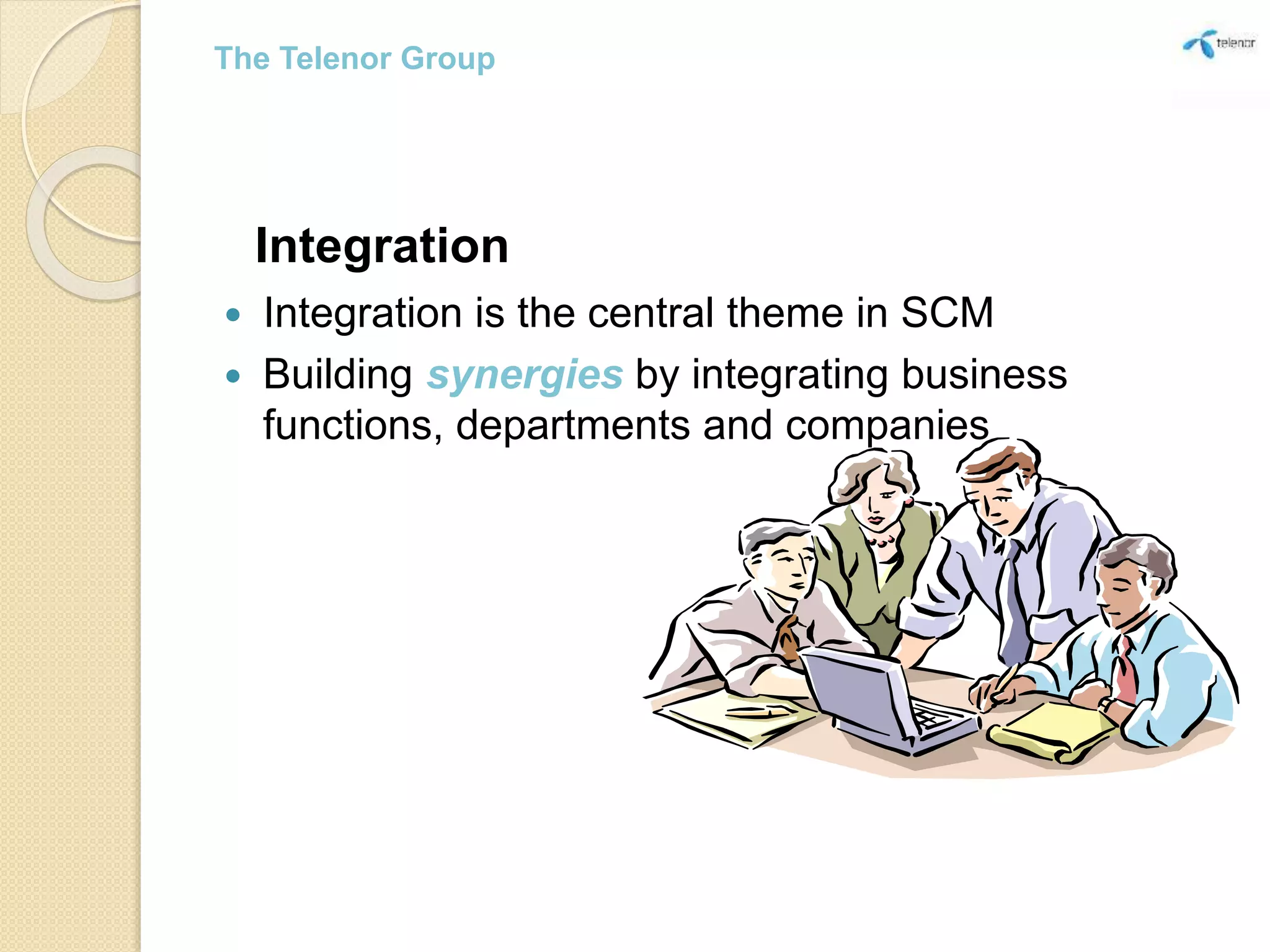 Integration
 Integration is the central theme in SCM
 Building synergies by integrating business
functions, departments and companies
The Telenor Group
 