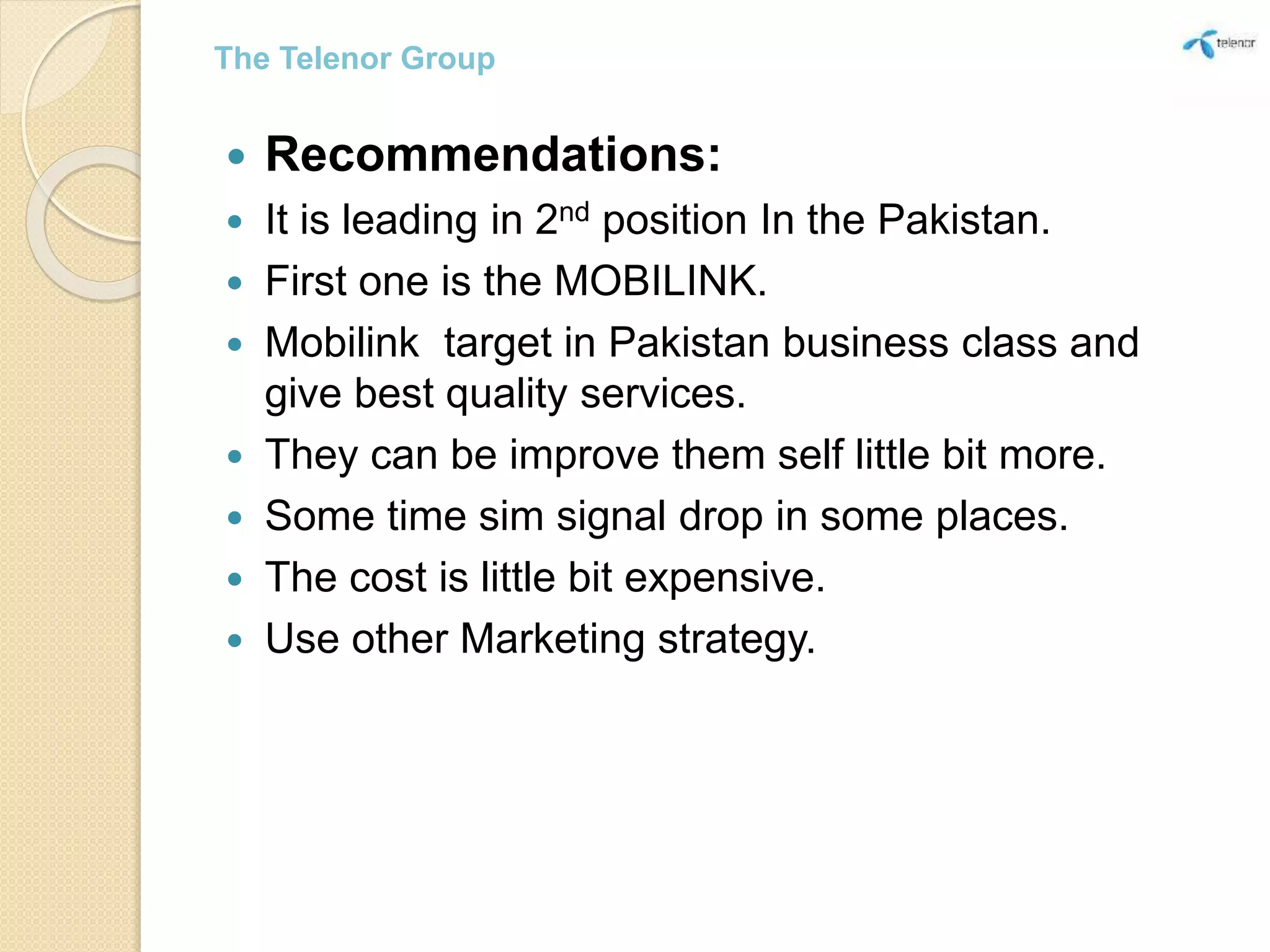  Recommendations:
 It is leading in 2nd position In the Pakistan.
 First one is the MOBILINK.
 Mobilink target in Pakistan business class and
give best quality services.
 They can be improve them self little bit more.
 Some time sim signal drop in some places.
 The cost is little bit expensive.
 Use other Marketing strategy.
The Telenor Group
 