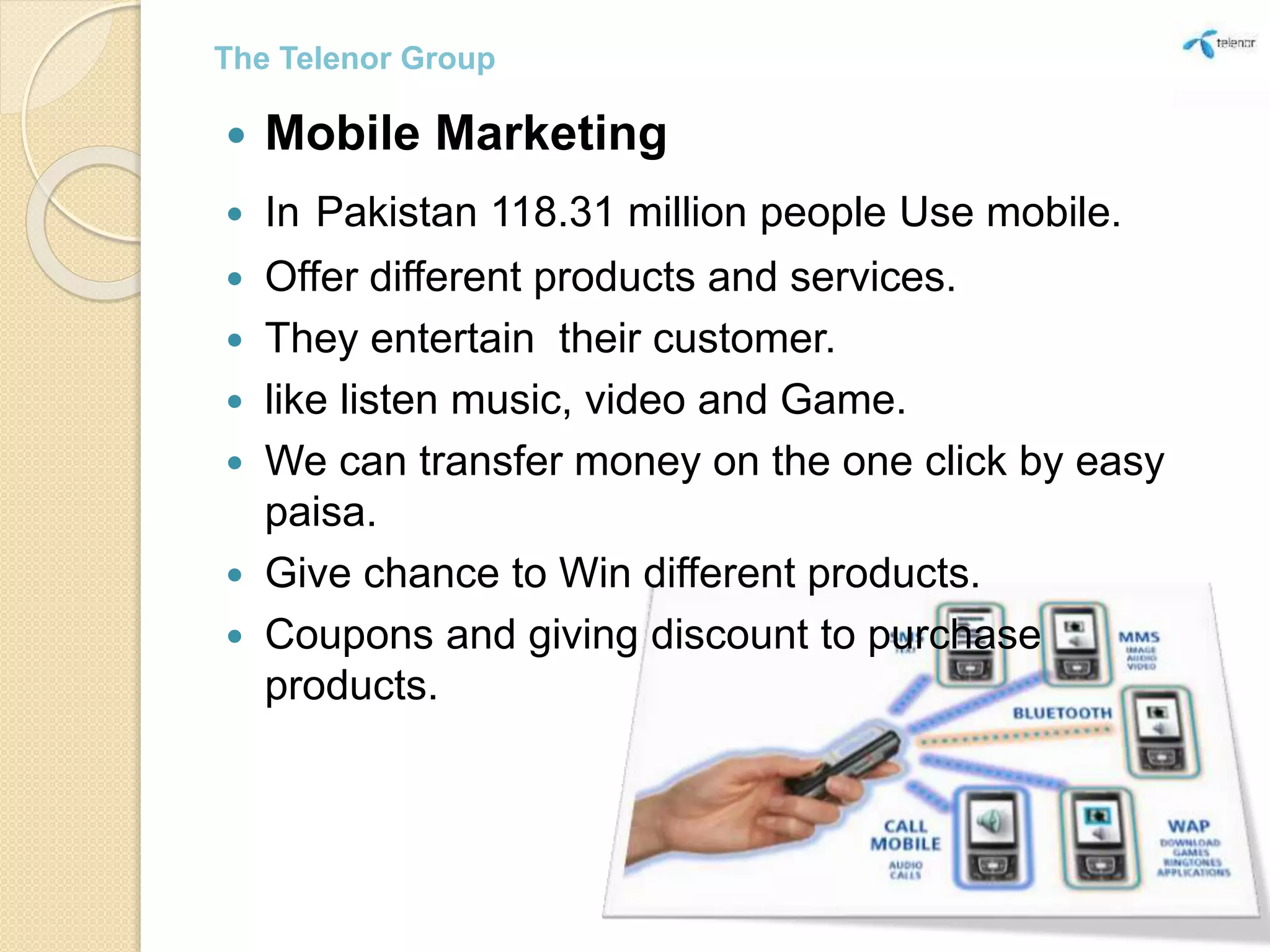  Mobile Marketing
 In Pakistan 118.31 million people Use mobile.
 Offer different products and services.
 They entertain their customer.
 like listen music, video and Game.
 We can transfer money on the one click by easy
paisa.
 Give chance to Win different products.
 Coupons and giving discount to purchase
products.
The Telenor Group
 