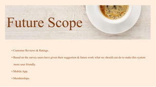 Future Scope
• Customer Reviews & Ratings.
• Based on the survey users have given their suggestion & future work what we should can do to make this system
more user friendly.
• Mobile App.
• Memberships.
 