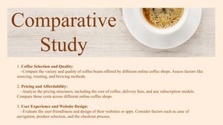 Comparative
Study
1. Coffee Selection and Quality:
- Compare the variety and quality of coffee beans offered by different online coffee shops. Assess factors like
sourcing, roasting, and brewing methods.
2. Pricing and Affordability:
- Analyze the pricing structures, including the cost of coffee, delivery fees, and any subscription models.
Compare these costs across different online coffee shops.
3. User Experience and Website Design:
- Evaluate the user-friendliness and design of their websites or apps. Consider factors such as ease of
navigation, product selection, and the checkout process.
 
