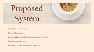 Proposed
System
• This system is user friendly.
• It provide high security.
• It contain all operation like add, update, delete, view etc.
• It is an automated system.
• This system is helps to place order for coffees.
 