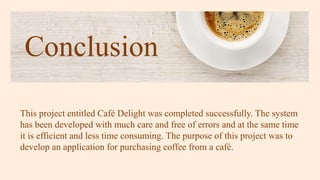 Conclusion
This project entitled Café Delight was completed successfully. The system
has been developed with much care and free of errors and at the same time
it is efficient and less time consuming. The purpose of this project was to
develop an application for purchasing coffee from a café.
 