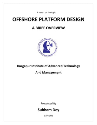 A report on the topic
OFFSHORE PLATFORM DESIGN
A BRIEF OVERVIEW
Durgapur Institute of Advanced Technology
And Management
Presented By
Subham Dey
(CH/14/09)
 